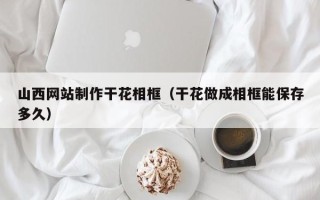 邹城山西网站制作干花相框（干花做成相框能保存多久）